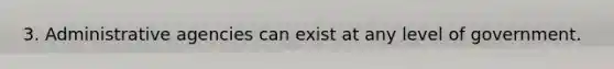 3. Administrative agencies can exist at any level of government.