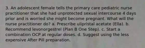 3. An adolescent female tells the primary care pediatric nurse practitioner that she had unprotected sexual intercourse 4 days prior and is worried she might become pregnant. What will the nurse practitioner do? a. Prescribe ulipristal acetate (Ella). b. Recommend levonorgestrel (Plan B One Step). c. Start a combination OCP at regular doses. d. Suggest using the less expensive After Pill preparation.