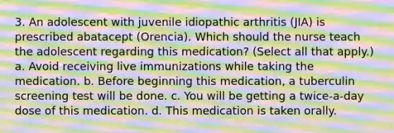 3. An adolescent with juvenile idiopathic arthritis (JIA) is prescribed abatacept (Orencia). Which should the nurse teach the adolescent regarding this medication? (Select all that apply.) a. Avoid receiving live immunizations while taking the medication. b. Before beginning this medication, a tuberculin screening test will be done. c. You will be getting a twice-a-day dose of this medication. d. This medication is taken orally.