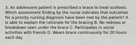 3. An adolescent patient is prescribed a brace to treat scoliosis. Which assessment finding by the nurse indicates that outcomes for a priority nursing diagnosis have been met by the patient? A. Is able to explain the rationale for the bracing B. No redness or breakdown seen under the brace C. Participates in social activities with friends D. Wears brace continuously for 20 hours each day