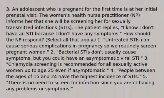 3. An adolescent who is pregnant for the first time is at her initial prenatal visit. The women's health nurse practitioner (NP) informs her that she will be screening her for sexually transmitted infections (STIs). The patient replies, "I know I don't have an STI because I don't have any symptoms." How should the NP respond? (Select all that apply.) 1. "Untreated STIs can cause serious complications in pregnancy so we routinely screen pregnant women." 2. "Bacterial STIs don't usually cause symptoms, but you could have an asymptomatic viral STI." 3. "Chlamydia screening is recommended for all sexually active women up to age 25 even if asymptomatic." 4. "People between the ages of 15 and 24 have the highest incidence of STIs." 5. "There is no need to screen for infection since you aren't having any problems or symptoms."