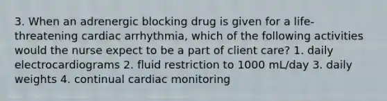 3. When an adrenergic blocking drug is given for a life-threatening cardiac arrhythmia, which of the following activities would the nurse expect to be a part of client care? 1. daily electrocardiograms 2. fluid restriction to 1000 mL/day 3. daily weights 4. continual cardiac monitoring