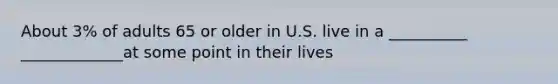 About 3% of adults 65 or older in U.S. live in a __________ _____________at some point in their lives