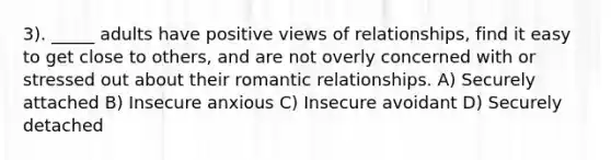 3). _____ adults have positive views of relationships, find it easy to get close to others, and are not overly concerned with or stressed out about their romantic relationships. A) Securely attached B) Insecure anxious C) Insecure avoidant D) Securely detached