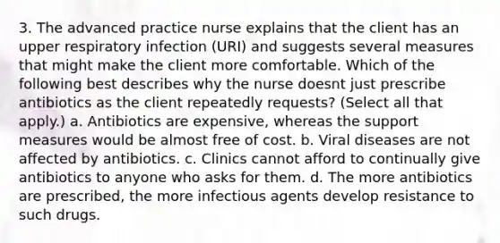 3. The advanced practice nurse explains that the client has an upper respiratory infection (URI) and suggests several measures that might make the client more comfortable. Which of the following best describes why the nurse doesnt just prescribe antibiotics as the client repeatedly requests? (Select all that apply.) a. Antibiotics are expensive, whereas the support measures would be almost free of cost. b. Viral diseases are not affected by antibiotics. c. Clinics cannot afford to continually give antibiotics to anyone who asks for them. d. The more antibiotics are prescribed, the more infectious agents develop resistance to such drugs.