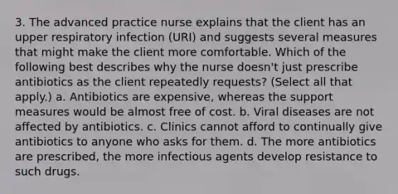 3. The advanced practice nurse explains that the client has an upper respiratory infection (URI) and suggests several measures that might make the client more comfortable. Which of the following best describes why the nurse doesn't just prescribe antibiotics as the client repeatedly requests? (Select all that apply.) a. Antibiotics are expensive, whereas the support measures would be almost free of cost. b. Viral diseases are not affected by antibiotics. c. Clinics cannot afford to continually give antibiotics to anyone who asks for them. d. The more antibiotics are prescribed, the more infectious agents develop resistance to such drugs.