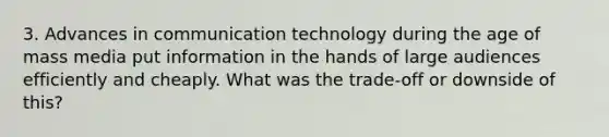 3. Advances in communication technology during the age of mass media put information in the hands of large audiences efficiently and cheaply. What was the trade-off or downside of this?