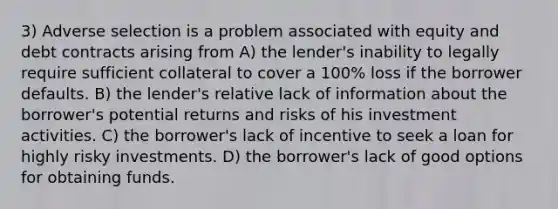 3) Adverse selection is a problem associated with equity and debt contracts arising from A) the lender's inability to legally require sufficient collateral to cover a 100% loss if the borrower defaults. B) the lender's relative lack of information about the borrower's potential returns and risks of his investment activities. C) the borrower's lack of incentive to seek a loan for highly risky investments. D) the borrower's lack of good options for obtaining funds.