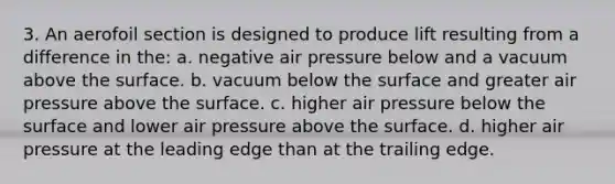 3. An aerofoil section is designed to produce lift resulting from a difference in the: a. negative air pressure below and a vacuum above the surface. b. vacuum below the surface and greater air pressure above the surface. c. higher air pressure below the surface and lower air pressure above the surface. d. higher air pressure at the leading edge than at the trailing edge.