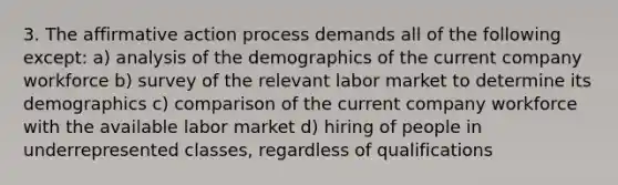 3. The affirmative action process demands all of the following except: a) analysis of the demographics of the current company workforce b) survey of the relevant labor market to determine its demographics c) comparison of the current company workforce with the available labor market d) hiring of people in underrepresented classes, regardless of qualifications