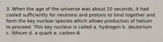 3. When the age of the universe was about 10 seconds, it had cooled sufficiently for neutrons and protons to bind together and form the key nuclear species which allows production of helium to proceed. This key nucleus is called a. hydrogen b. deuterium c. lithium d. a quark e. carbon-6