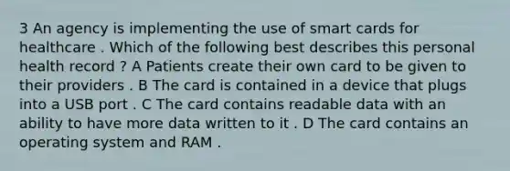 3 An agency is implementing the use of smart cards for healthcare . Which of the following best describes this personal health record ? A Patients create their own card to be given to their providers . B The card is contained in a device that plugs into a USB port . C The card contains readable data with an ability to have more data written to it . D The card contains an operating system and RAM .