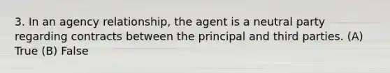 3. In an agency relationship, the agent is a neutral party regarding contracts between the principal and third parties. (A) True (B) False