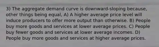 3) The aggregate demand curve is downward-sloping because, other things being equal, A) A higher average price level will induce producers to offer more output than otherwise. B) People buy more goods and services at lower average prices. C) People buy fewer goods and services at lower average incomes. D) People buy more goods and services at higher average prices.