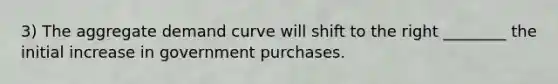 3) The aggregate demand curve will shift to the right ________ the initial increase in government purchases.