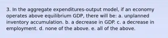 3. In the aggregate expenditures-output model, if an economy operates above equilibrium GDP, there will be: a. unplanned inventory accumulation. b. a decrease in GDP. c. a decrease in employment. d. none of the above. e. all of the above.