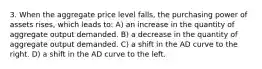 3. When the aggregate price level falls, the purchasing power of assets rises, which leads to: A) an increase in the quantity of aggregate output demanded. B) a decrease in the quantity of aggregate output demanded. C) a shift in the AD curve to the right. D) a shift in the AD curve to the left.