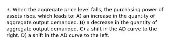 3. When the aggregate price level falls, the purchasing power of assets rises, which leads to: A) an increase in the quantity of aggregate output demanded. B) a decrease in the quantity of aggregate output demanded. C) a shift in the AD curve to the right. D) a shift in the AD curve to the left.