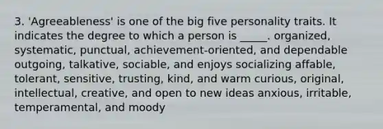 3. 'Agreeableness' is one of the big five personality traits. It indicates the degree to which a person is _____. organized, systematic, punctual, achievement-oriented, and dependable outgoing, talkative, sociable, and enjoys socializing affable, tolerant, sensitive, trusting, kind, and warm curious, original, intellectual, creative, and open to new ideas anxious, irritable, temperamental, and moody