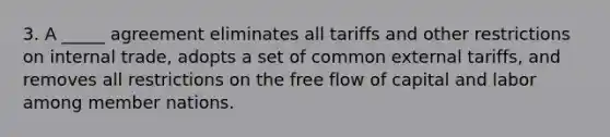 3. A _____ agreement eliminates all tariffs and other restrictions on internal trade, adopts a set of common external tariffs, and removes all restrictions on the free flow of capital and labor among member nations.