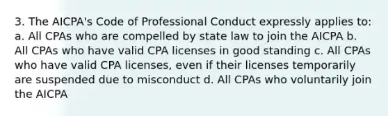 3. The AICPA's Code of Professional Conduct expressly applies to: a. All CPAs who are compelled by state law to join the AICPA b. All CPAs who have valid CPA licenses in good standing c. All CPAs who have valid CPA licenses, even if their licenses temporarily are suspended due to misconduct d. All CPAs who voluntarily join the AICPA