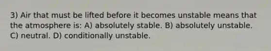 3) Air that must be lifted before it becomes unstable means that the atmosphere is: A) absolutely stable. B) absolutely unstable. C) neutral. D) conditionally unstable.