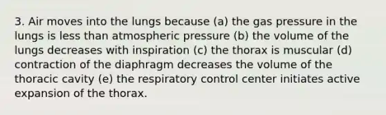 3. Air moves into the lungs because (a) the gas pressure in the lungs is less than atmospheric pressure (b) the volume of the lungs decreases with inspiration (c) the thorax is muscular (d) contraction of the diaphragm decreases the volume of the thoracic cavity (e) the respiratory control center initiates active expansion of the thorax.