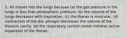 3. Air moves into the lungs because (a) the gas pressure in the lungs is less than atmospheric pressure, (b) the volume of the lungs decreases with inspiration, (c) the thorax is muscular, (d) contraction of the dia- phragm decreases the volume of the thoracic cavity, (e) the respiratory control center initiates active expansion of the thorax.