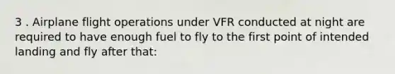 3 . Airplane flight operations under VFR conducted at night are required to have enough fuel to fly to the first point of intended landing and fly after that: