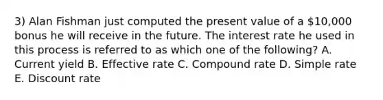 3) Alan Fishman just computed the present value of a 10,000 bonus he will receive in the future. The interest rate he used in this process is referred to as which one of the following? A. Current yield B. Effective rate C. Compound rate D. Simple rate E. Discount rate