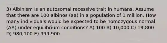 3) Albinism is an autosomal recessive trait in humans. Assume that there are 100 albinos (aa) in a population of 1 million. How many individuals would be expected to be homozygous normal (AA) under equilibrium conditions? A) 100 B) 10,000 C) 19,800 D) 980,100 E) 999,900