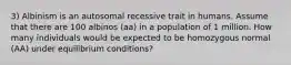 3) Albinism is an autosomal recessive trait in humans. Assume that there are 100 albinos (aa) in a population of 1 million. How many individuals would be expected to be homozygous normal (AA) under equilibrium conditions?