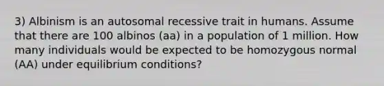 3) Albinism is an autosomal recessive trait in humans. Assume that there are 100 albinos (aa) in a population of 1 million. How many individuals would be expected to be homozygous normal (AA) under equilibrium conditions?