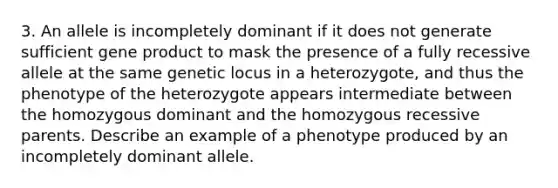 3. An allele is incompletely dominant if it does not generate sufficient gene product to mask the presence of a fully recessive allele at the same genetic locus in a heterozygote, and thus the phenotype of the heterozygote appears intermediate between the homozygous dominant and the homozygous recessive parents. Describe an example of a phenotype produced by an incompletely dominant allele.