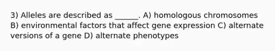 3) Alleles are described as ______. A) homologous chromosomes B) environmental factors that affect gene expression C) alternate versions of a gene D) alternate phenotypes