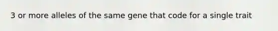 3 or more alleles of the same gene that code for a single trait