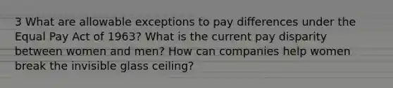 3 What are allowable exceptions to pay differences under the Equal Pay Act of 1963? What is the current pay disparity between women and men? How can companies help women break the invisible glass ceiling?