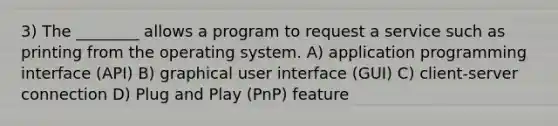 3) The ________ allows a program to request a service such as printing from the operating system. A) application programming interface (API) B) graphical user interface (GUI) C) client-server connection D) Plug and Play (PnP) feature