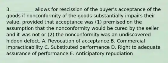 3. _________ allows for rescission of the buyer's acceptance of the goods if nonconformity of the goods substantially impairs their value, provided that acceptance was (1) premised on the assumption that the nonconformity would be cured by the seller and it was not or (2) the nonconformity was an undiscovered hidden defect. A. Revocation of acceptance B. Commercial impracticability C. Substituted performance D. Right to adequate assurance of performance E. Anticipatory repudiation