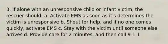 3. If alone with an unresponsive child or infant victim, the rescuer should: a. Activate EMS as soon as it's determines the victim is unresponsive b. Shout for help, and if no one comes quickly, activate EMS c. Stay with the victim until someone else arrives d. Provide care for 2 minutes, and then call 9-1-1