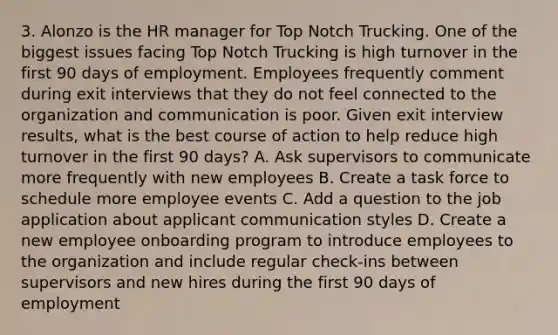 3. Alonzo is the HR manager for Top Notch Trucking. One of the biggest issues facing Top Notch Trucking is high turnover in the first 90 days of employment. Employees frequently comment during exit interviews that they do not feel connected to the organization and communication is poor. Given exit interview results, what is the best course of action to help reduce high turnover in the first 90 days? A. Ask supervisors to communicate more frequently with new employees B. Create a task force to schedule more employee events C. Add a question to the job application about applicant communication styles D. Create a new employee onboarding program to introduce employees to the organization and include regular check-ins between supervisors and new hires during the first 90 days of employment