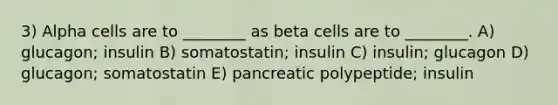 3) Alpha cells are to ________ as beta cells are to ________. A) glucagon; insulin B) somatostatin; insulin C) insulin; glucagon D) glucagon; somatostatin E) pancreatic polypeptide; insulin