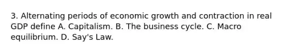 3. Alternating periods of economic growth and contraction in real GDP define A. Capitalism. B. The business cycle. C. Macro equilibrium. D. Say's Law.