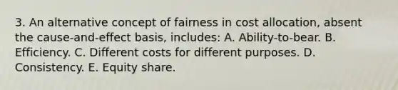 3. An alternative concept of fairness in cost allocation, absent the cause-and-effect basis, includes: A. Ability-to-bear. B. Efficiency. C. Different costs for different purposes. D. Consistency. E. Equity share.