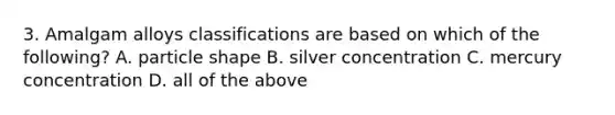 3. Amalgam alloys classifications are based on which of the following? A. particle shape B. silver concentration C. mercury concentration D. all of the above