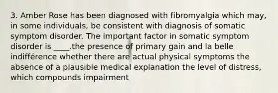 3. Amber Rose has been diagnosed with fibromyalgia which may, in some individuals, be consistent with diagnosis of somatic symptom disorder. The important factor in somatic symptom disorder is ____.the presence of primary gain and la belle indifférence whether there are actual physical symptoms the absence of a plausible medical explanation the level of distress, which compounds impairment