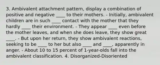 3. Ambivalent attachment pattern, display a combination of positive and negative ____ to their mothers. - Initially, ambivalent children are in such ____ contact with the mother that they hardly ____ their environment. - They appear ____ even before the mother leaves, and when she does leave, they show great ____. - But upon her return, they show ambivalent reactions, seeking to be ____ to her but also ____ and ____, apparently in anger. - About 10 to 15 percent of 1-year-olds fall into the ambivalent classification. 4. Disorganized-Disoriented