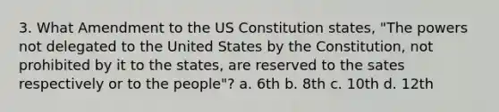 3. What Amendment to the US Constitution states, "The powers not delegated to the United States by the Constitution, not prohibited by it to the states, are reserved to the sates respectively or to the people"? a. 6th b. 8th c. 10th d. 12th