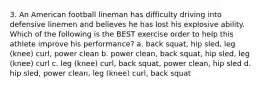 3. An American football lineman has difficulty driving into defensive linemen and believes he has lost his explosive ability. Which of the following is the BEST exercise order to help this athlete improve his performance? a. back squat, hip sled, leg (knee) curl, power clean b. power clean, back squat, hip sled, leg (knee) curl c. leg (knee) curl, back squat, power clean, hip sled d. hip sled, power clean, leg (knee) curl, back squat