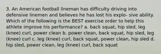 3. An American football lineman has difficulty driving into defensive linemen and believes he has lost his explo- sive ability. Which of the following is the BEST exercise order to help this athlete improve his performance? a. back squat, hip sled, leg (knee) curl, power clean b. power clean, back squat, hip sled, leg (knee) curl c. leg (knee) curl, back squat, power clean, hip sled d. hip sled, power clean, leg (knee) curl, back squat